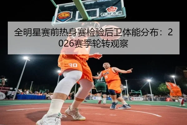 全明星赛前热身赛检验后卫体能分布：2026赛季轮转观察
